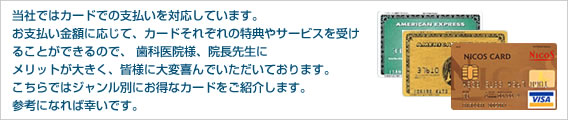 当社ではカードでの支払いを対応しています。お支払い金額に応じて、カードそれぞれの特典やサービスを受けることができるので、 歯科医院様、院長先生にメリットが大きく、皆様に大変喜んでいただいております。こちらではジャンル別にお得なカードをご紹介します。参考になれば幸いです。